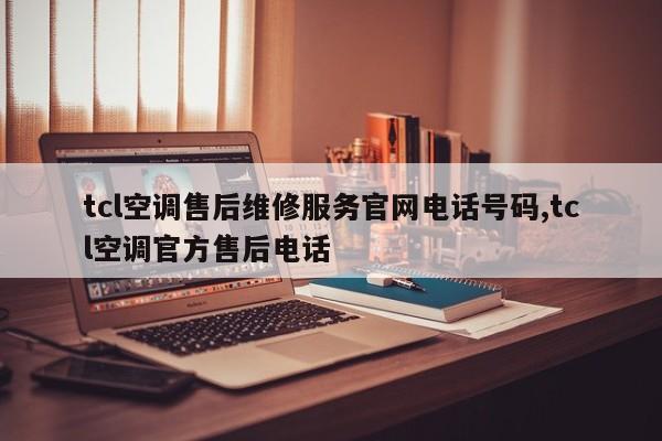 tcl空调售后维修服务官网电话号码,tcl空调官方售后电话
