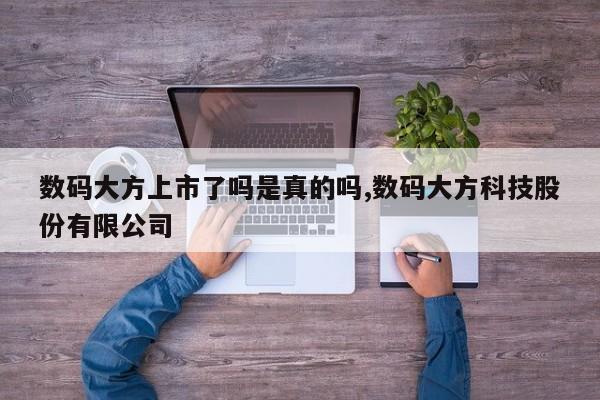 数码大方上市了吗是真的吗,数码大方科技股份有限公司